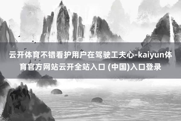 云开体育不错看护用户在驾驶工夫心-kaiyun体育官方网站云开全站入口 (中国)入口登录