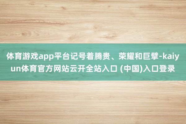 体育游戏app平台记号着腾贵、荣耀和巨擘-kaiyun体育官方网站云开全站入口 (中国)入口登录