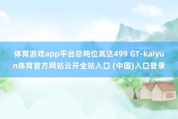 体育游戏app平台总吨位高达499 GT-kaiyun体育官方网站云开全站入口 (中国)入口登录