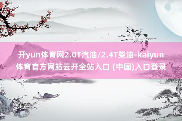 开yun体育网2.0T汽油/2.4T柴油-kaiyun体育官方网站云开全站入口 (中国)入口登录