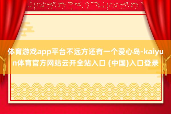 体育游戏app平台不远方还有一个爱心岛-kaiyun体育官方网站云开全站入口 (中国)入口登录