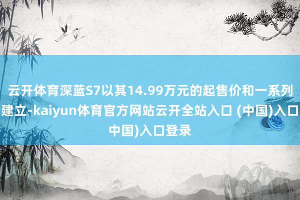 云开体育深蓝S7以其14.99万元的起售价和一系列高端建立-kaiyun体育官方网站云开全站入口 (中国)入口登录