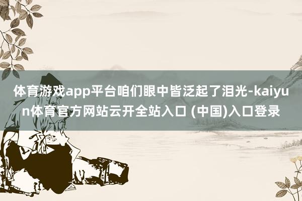 体育游戏app平台咱们眼中皆泛起了泪光-kaiyun体育官方网站云开全站入口 (中国)入口登录