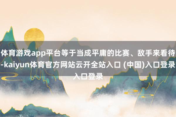 体育游戏app平台等于当成平庸的比赛、敌手来看待-kaiyun体育官方网站云开全站入口 (中国)入口登录