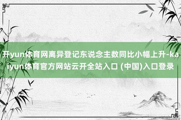 开yun体育网离异登记东说念主数同比小幅上升-kaiyun体育官方网站云开全站入口 (中国)入口登录