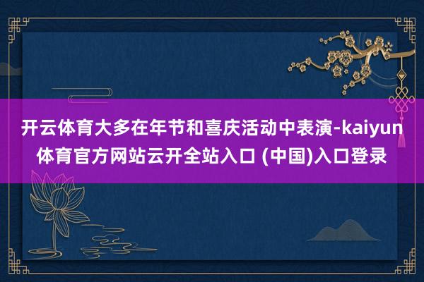 开云体育大多在年节和喜庆活动中表演-kaiyun体育官方网站云开全站入口 (中国)入口登录