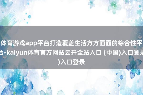 体育游戏app平台打造覆盖生活方方面面的综合性平台-kaiyun体育官方网站云开全站入口 (中国)入口登录