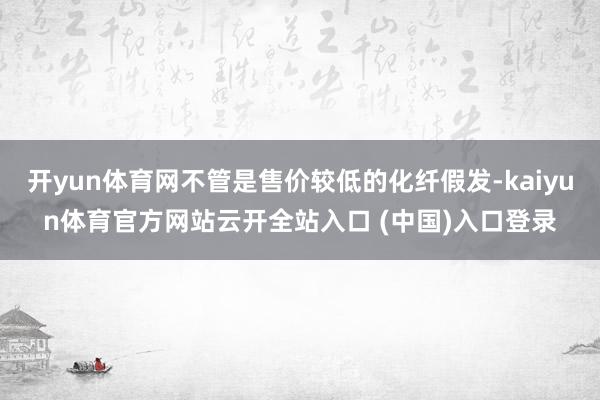 开yun体育网不管是售价较低的化纤假发-kaiyun体育官方网站云开全站入口 (中国)入口登录