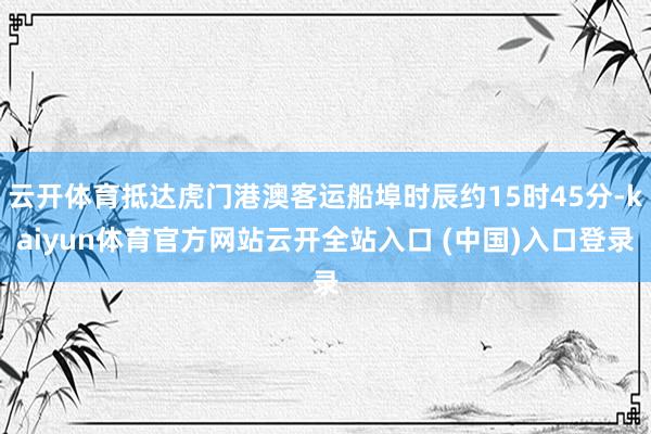 云开体育抵达虎门港澳客运船埠时辰约15时45分-kaiyun体育官方网站云开全站入口 (中国)入口登录