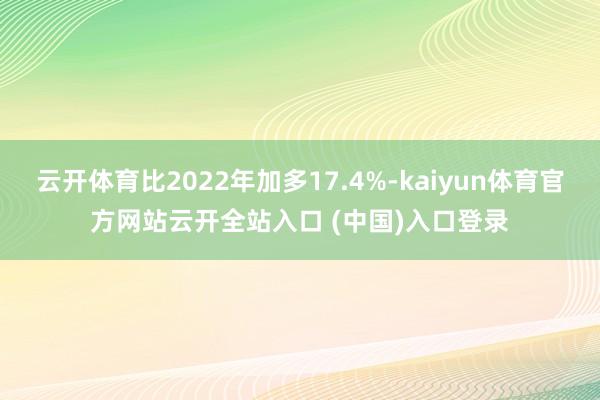 云开体育比2022年加多17.4%-kaiyun体育官方网站云开全站入口 (中国)入口登录