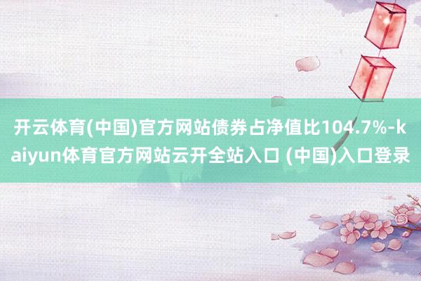 开云体育(中国)官方网站债券占净值比104.7%-kaiyun体育官方网站云开全站入口 (中国)入口登录