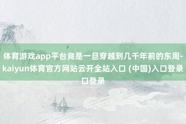 体育游戏app平台竟是一旦穿越到几千年前的东周-kaiyun体育官方网站云开全站入口 (中国)入口登录