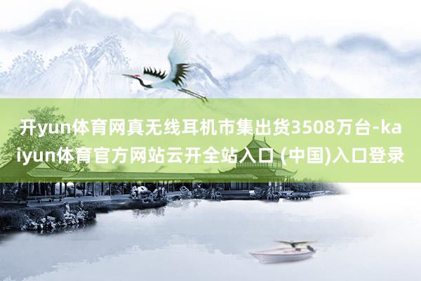 开yun体育网真无线耳机市集出货3508万台-kaiyun体育官方网站云开全站入口 (中国)入口登录