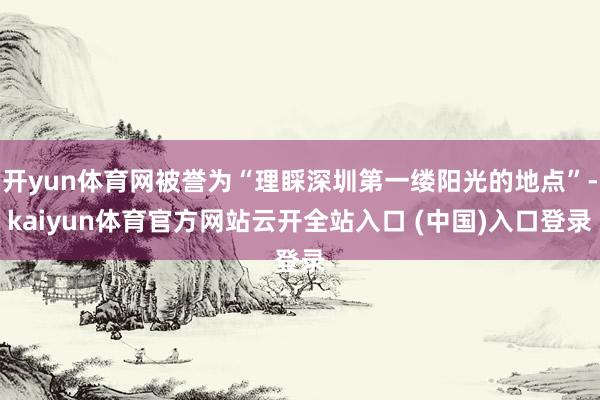 开yun体育网被誉为“理睬深圳第一缕阳光的地点”-kaiyun体育官方网站云开全站入口 (中国)入口登录