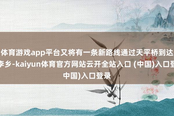 体育游戏app平台又将有一条新路线通过天平桥到达张李乡-kaiyun体育官方网站云开全站入口 (中国)入口登录