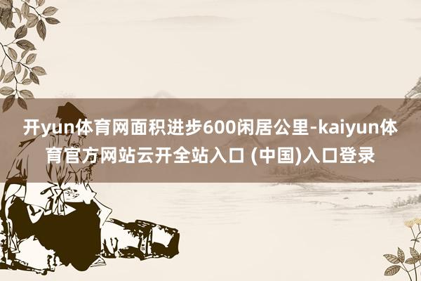 开yun体育网面积进步600闲居公里-kaiyun体育官方网站云开全站入口 (中国)入口登录