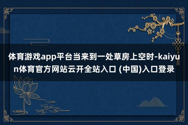 体育游戏app平台当来到一处草房上空时-kaiyun体育官方网站云开全站入口 (中国)入口登录