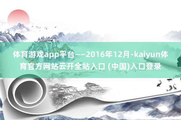 体育游戏app平台——2016年12月-kaiyun体育官方网站云开全站入口 (中国)入口登录