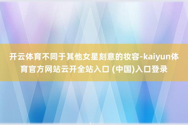 开云体育不同于其他女星刻意的妆容-kaiyun体育官方网站云开全站入口 (中国)入口登录