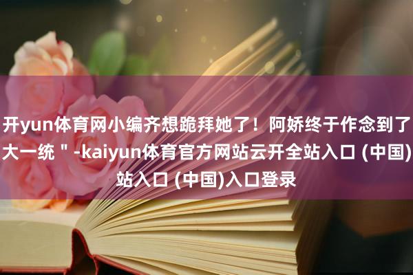 开yun体育网小编齐想跪拜她了！阿娇终于作念到了身体的＂大一统＂-kaiyun体育官方网站云开全站入口 (中国)入口登录