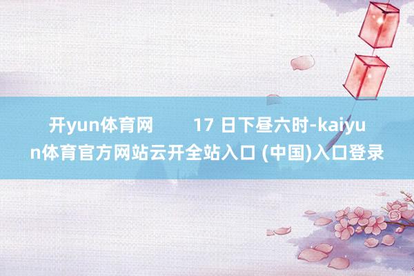 开yun体育网        17 日下昼六时-kaiyun体育官方网站云开全站入口 (中国)入口登录