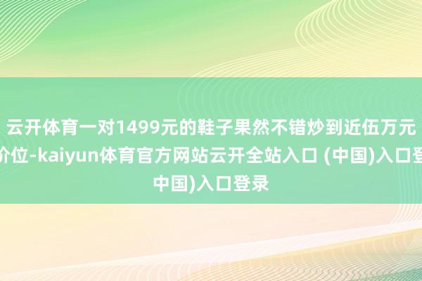 云开体育一对1499元的鞋子果然不错炒到近伍万元的价位-kaiyun体育官方网站云开全站入口 (中国)入口登录