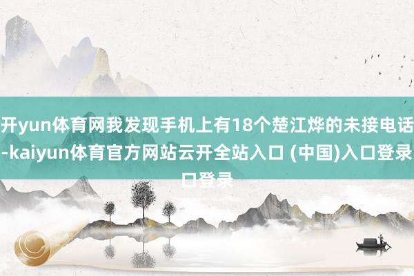 开yun体育网我发现手机上有18个楚江烨的未接电话-kaiyun体育官方网站云开全站入口 (中国)入口登录