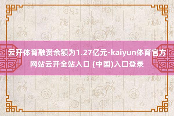 云开体育融资余额为1.27亿元-kaiyun体育官方网站云开全站入口 (中国)入口登录