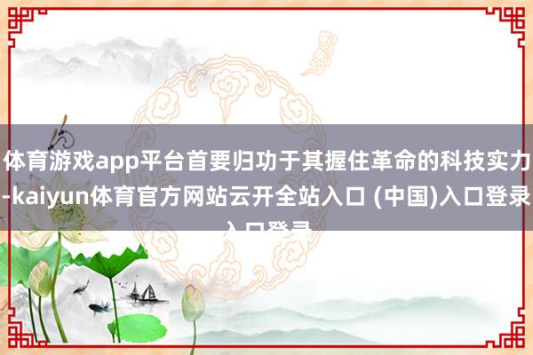 体育游戏app平台首要归功于其握住革命的科技实力-kaiyun体育官方网站云开全站入口 (中国)入口登录