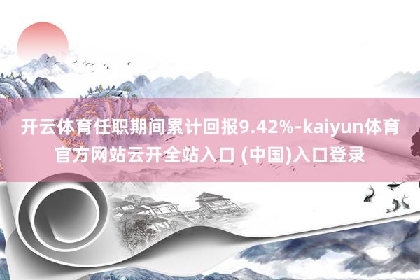 开云体育任职期间累计回报9.42%-kaiyun体育官方网站云开全站入口 (中国)入口登录