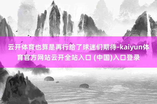 云开体育也算是再行给了球迷们期待-kaiyun体育官方网站云开全站入口 (中国)入口登录