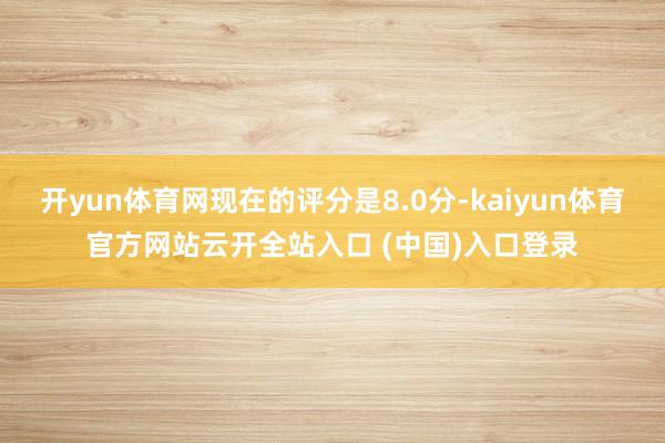 开yun体育网现在的评分是8.0分-kaiyun体育官方网站云开全站入口 (中国)入口登录