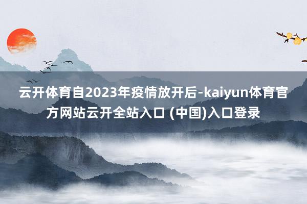 云开体育自2023年疫情放开后-kaiyun体育官方网站云开全站入口 (中国)入口登录