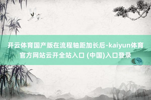 开云体育国产版在流程轴距加长后-kaiyun体育官方网站云开全站入口 (中国)入口登录