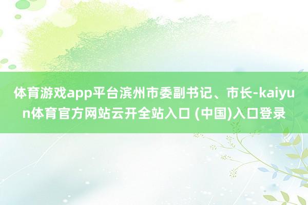 体育游戏app平台滨州市委副书记、市长-kaiyun体育官方网站云开全站入口 (中国)入口登录