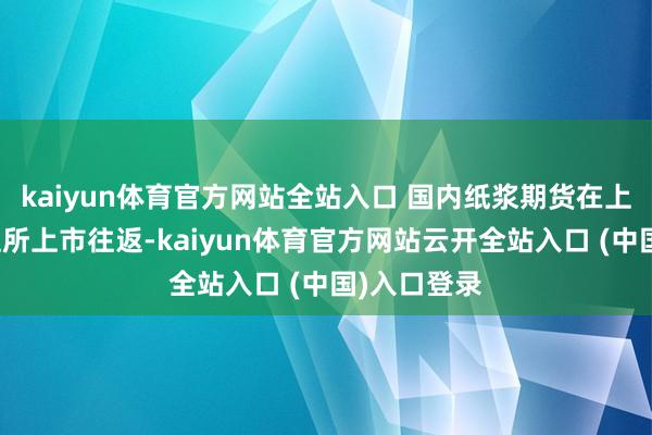 kaiyun体育官方网站全站入口 国内纸浆期货在上海期货往返所上市往返-kaiyun体育官方网站云开全站入口 (中国)入口登录