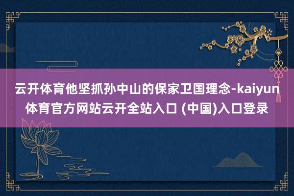 云开体育他坚抓孙中山的保家卫国理念-kaiyun体育官方网站云开全站入口 (中国)入口登录