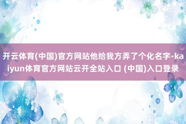 开云体育(中国)官方网站他给我方弄了个化名字-kaiyun体育官方网站云开全站入口 (中国)入口登录