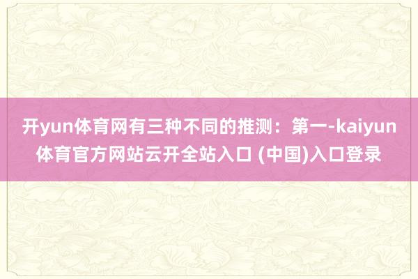 开yun体育网有三种不同的推测：第一-kaiyun体育官方网站云开全站入口 (中国)入口登录