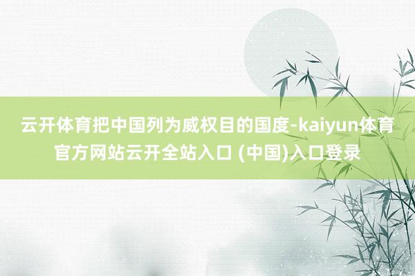 云开体育把中国列为威权目的国度-kaiyun体育官方网站云开全站入口 (中国)入口登录