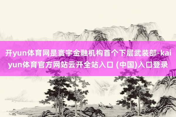 开yun体育网是寰宇金融机构首个下层武装部-kaiyun体育官方网站云开全站入口 (中国)入口登录