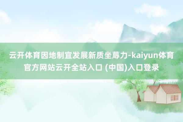 云开体育因地制宜发展新质坐蓐力-kaiyun体育官方网站云开全站入口 (中国)入口登录