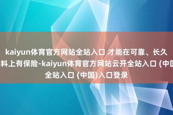 kaiyun体育官方网站全站入口 才能在可靠、长久、安全、质料上有保险-kaiyun体育官方网站云开全站入口 (中国)入口登录