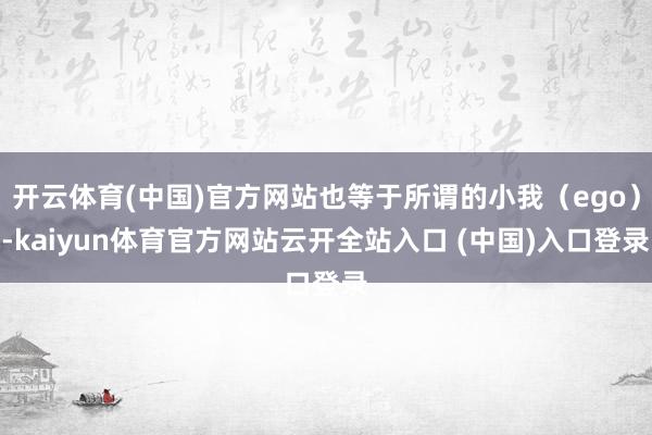 开云体育(中国)官方网站也等于所谓的小我（ego）-kaiyun体育官方网站云开全站入口 (中国)入口登录