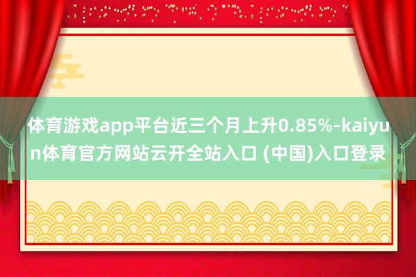 体育游戏app平台近三个月上升0.85%-kaiyun体育官方网站云开全站入口 (中国)入口登录