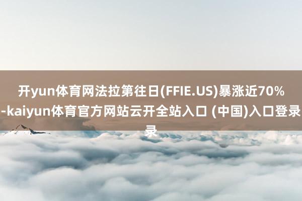 开yun体育网法拉第往日(FFIE.US)暴涨近70%-kaiyun体育官方网站云开全站入口 (中国)入口登录