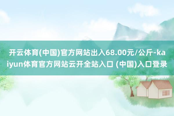 开云体育(中国)官方网站出入68.00元/公斤-kaiyun体育官方网站云开全站入口 (中国)入口登录