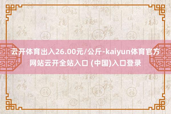 云开体育出入26.00元/公斤-kaiyun体育官方网站云开全站入口 (中国)入口登录