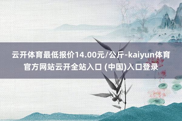 云开体育最低报价14.00元/公斤-kaiyun体育官方网站云开全站入口 (中国)入口登录