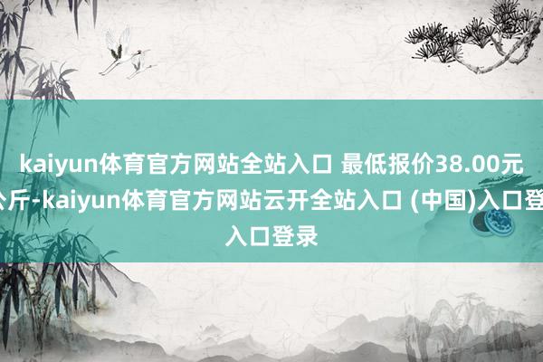 kaiyun体育官方网站全站入口 最低报价38.00元/公斤-kaiyun体育官方网站云开全站入口 (中国)入口登录